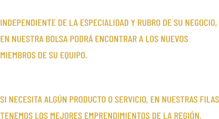 OFICIOS/PROFESIONES INDEPENDIENTE DE LA ESPECIALIDAD Y RUBRO DE SU NEGOCIO, EN NUESTRA BOLSA PODR� ENCONTRAR A LOS NUEVOS MIEMBROS DE SU EQUIPO. EMPRENDIMIENTOS SI NECESITA ALG�N PRODUCTO O SERVICIO, EN NUESTRAS FILAS TENEMOS LOS MEJORES EMPRENDIMIENTOS DE LA REGI�N.